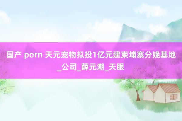 国产 porn 天元宠物拟投1亿元建柬埔寨分娩基地_公司_薛元潮_天眼