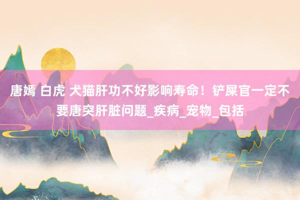 唐嫣 白虎 犬猫肝功不好影响寿命！铲屎官一定不要唐突肝脏问题_疾病_宠物_包括