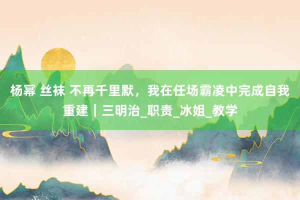 杨幂 丝袜 不再千里默，我在任场霸凌中完成自我重建｜三明治_职责_冰姐_教学