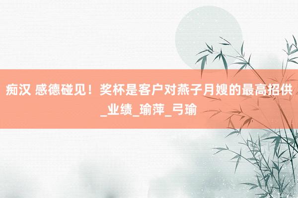 痴汉 感德碰见！奖杯是客户对燕子月嫂的最高招供_业绩_瑜萍_弓瑜