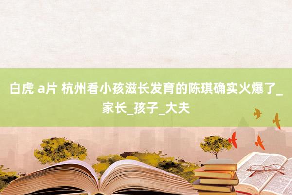 白虎 a片 杭州看小孩滋长发育的陈琪确实火爆了_家长_孩子_大夫