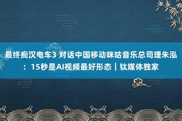 最终痴汉电车3 对话中国移动咪咕音乐总司理朱泓：15秒是AI视频最好形态｜钛媒体独家