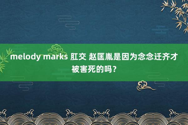 melody marks 肛交 赵匡胤是因为念念迁齐才被害死的吗？