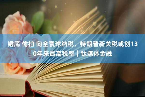 裙底 偷拍 向全寰球纳税，特朗普新关税或创130年来最高税率｜钛媒体金融