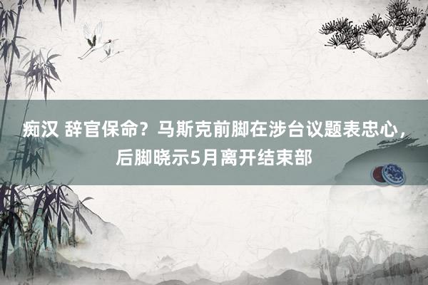 痴汉 辞官保命？马斯克前脚在涉台议题表忠心，后脚晓示5月离开结束部