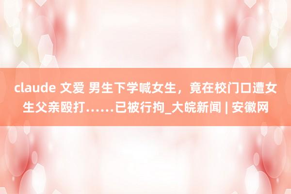 claude 文爱 男生下学喊女生，竟在校门口遭女生父亲殴打……已被行拘_大皖新闻 | 安徽网