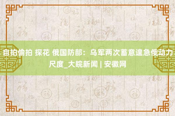 自拍偷拍 探花 俄国防部：乌军两次蓄意遑急俄动力尺度_大皖新闻 | 安徽网