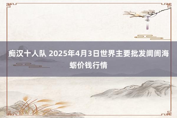 痴汉十人队 2025年4月3日世界主要批发阛阓海蛎价钱行情