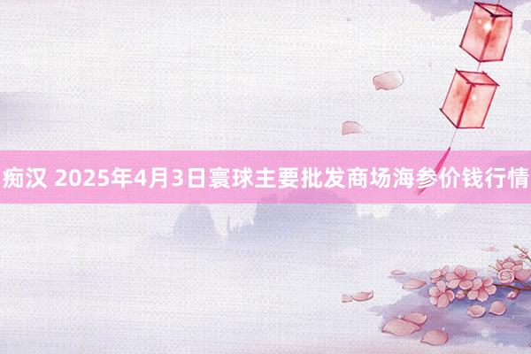 痴汉 2025年4月3日寰球主要批发商场海参价钱行情