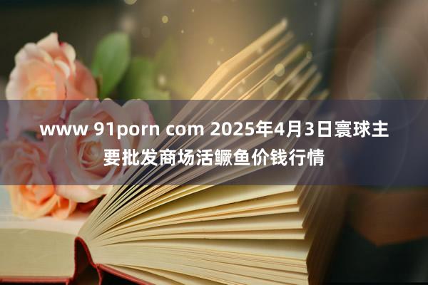 www 91porn com 2025年4月3日寰球主要批发商场活鳜鱼价钱行情
