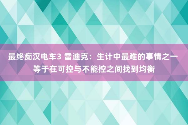 最终痴汉电车3 雷迪克：生计中最难的事情之一 等于在可控与不能控之间找到均衡