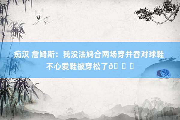 痴汉 詹姆斯：我没法鸠合两场穿并吞对球鞋 不心爱鞋被穿松了👟