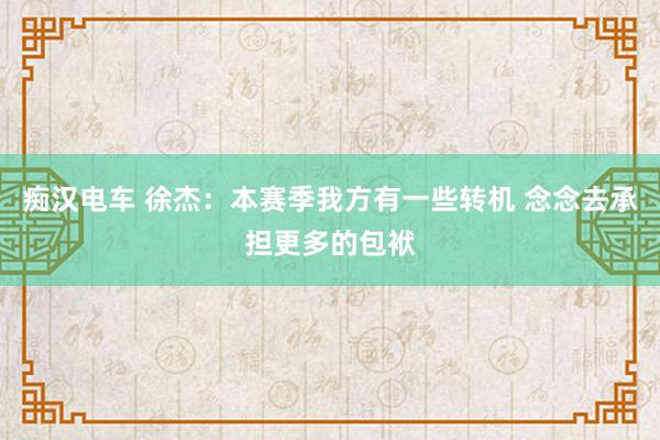痴汉电车 徐杰：本赛季我方有一些转机 念念去承担更多的包袱
