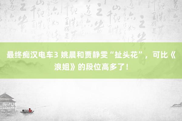 最终痴汉电车3 姚晨和贾静雯“扯头花”，可比《浪姐》的段位高多了！
