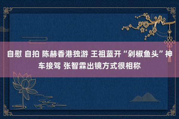 自慰 自拍 陈赫香港独游 王祖蓝开“剁椒鱼头”神车接驾 张智霖出镜方式很相称