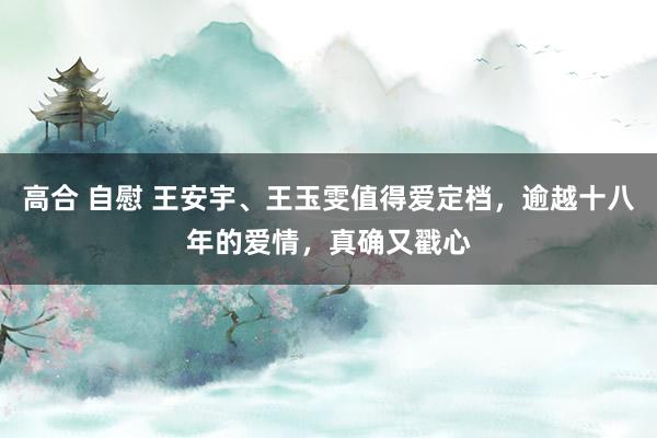 高合 自慰 王安宇、王玉雯值得爱定档，逾越十八年的爱情，真确又戳心
