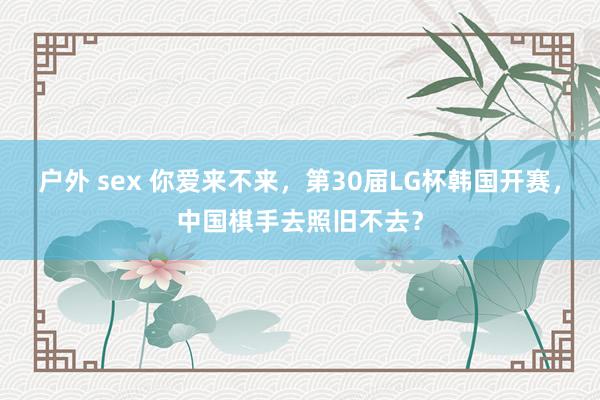 户外 sex 你爱来不来，第30届LG杯韩国开赛，中国棋手去照旧不去？