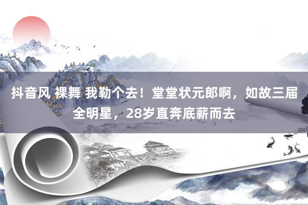 抖音风 裸舞 我勒个去！堂堂状元郎啊，如故三届全明星，28岁直奔底薪而去