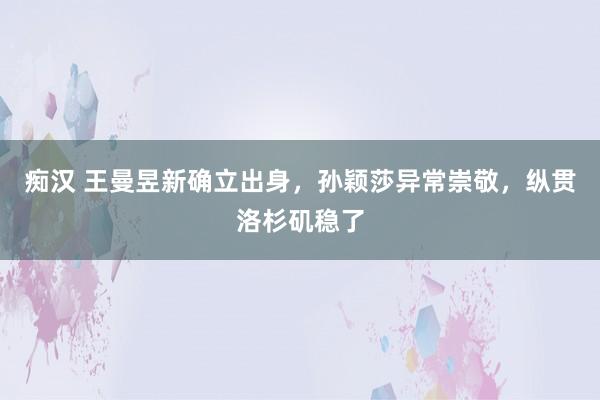 痴汉 王曼昱新确立出身，孙颖莎异常崇敬，纵贯洛杉矶稳了