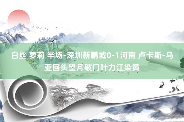白丝 萝莉 半场-深圳新鹏城0-1河南 卢卡斯-马亚回头望月破门叶力江染黄
