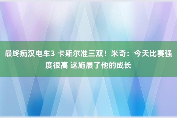 最终痴汉电车3 卡斯尔准三双！米奇：今天比赛强度很高 这施展了他的成长