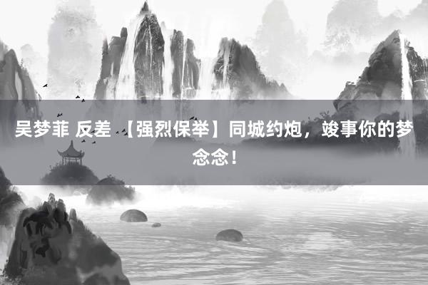 吴梦菲 反差 【强烈保举】同城约炮，竣事你的梦念念！