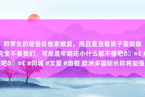 和学生的爸爸在他家做爱，而且是当着孩子面前做爱，太刺激了，孩子完全不看我们，可能是年龄还小什么都不懂吧🤣 #同城 #文爱 #自慰 欧洲多国际长称将加强对乌克兰复古