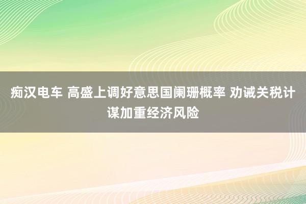 痴汉电车 高盛上调好意思国阑珊概率 劝诫关税计谋加重经济风险