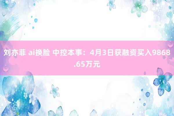 刘亦菲 ai换脸 中控本事：4月3日获融资买入9868.65万元