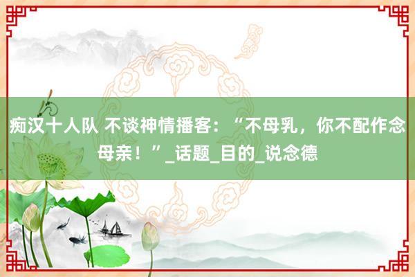痴汉十人队 不谈神情播客：“不母乳，你不配作念母亲！”_话题_目的_说念德