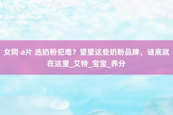 女同 a片 选奶粉犯难？望望这些奶粉品牌，谜底就在这里_艾特_宝宝_养分