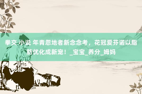 拳交 小说 年青忽地者新念念考，花冠爱芬诺以脂肪优化成新宠！_宝宝_养分_姆妈