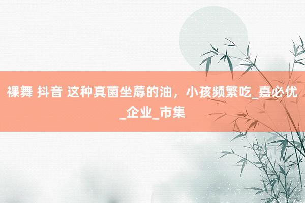 裸舞 抖音 这种真菌坐蓐的油，小孩频繁吃_嘉必优_企业_市集
