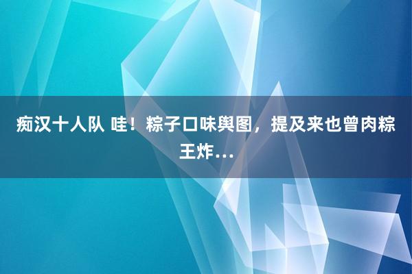 痴汉十人队 哇！粽子口味舆图，提及来也曾肉粽王炸…