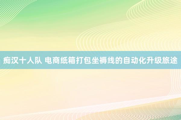 痴汉十人队 电商纸箱打包坐褥线的自动化升级旅途