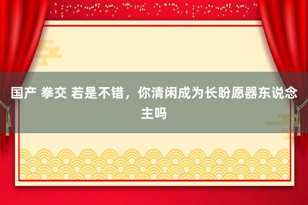 国产 拳交 若是不错，你清闲成为长盼愿器东说念主吗