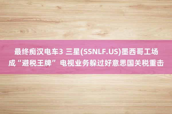 最终痴汉电车3 三星(SSNLF.US)墨西哥工场成“避税王牌” 电视业务躲过好意思国关税重击