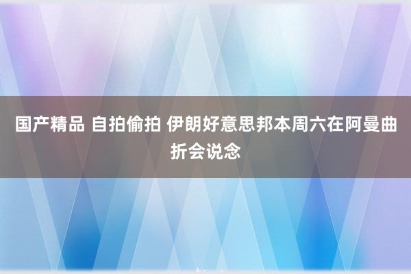 国产精品 自拍偷拍 伊朗好意思邦本周六在阿曼曲折会说念