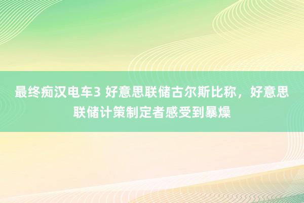 最终痴汉电车3 好意思联储古尔斯比称，好意思联储计策制定者感受到暴燥