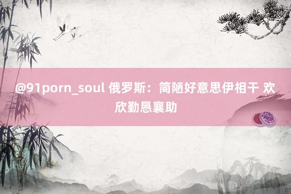 @91porn_soul 俄罗斯：简陋好意思伊相干 欢欣勤恳襄助