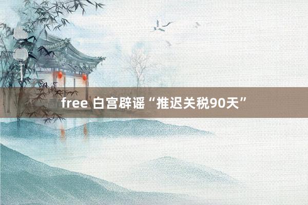 free 白宫辟谣“推迟关税90天”