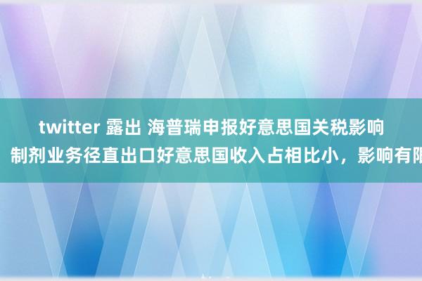 twitter 露出 海普瑞申报好意思国关税影响：制剂业务径直出口好意思国收入占相比小，影响有限