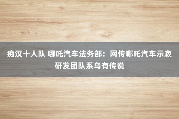 痴汉十人队 哪吒汽车法务部：网传哪吒汽车示寂研发团队系乌有传说