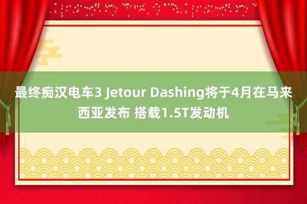 最终痴汉电车3 Jetour Dashing将于4月在马来西亚发布 搭载1.5T发动机