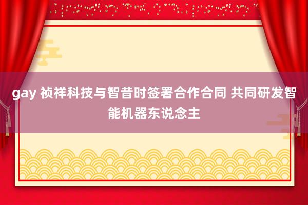 gay 祯祥科技与智昔时签署合作合同 共同研发智能机器东说念主