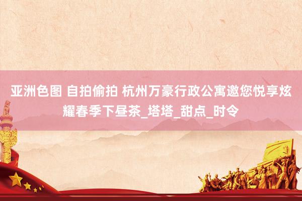 亚洲色图 自拍偷拍 杭州万豪行政公寓邀您悦享炫耀春季下昼茶_塔塔_甜点_时令