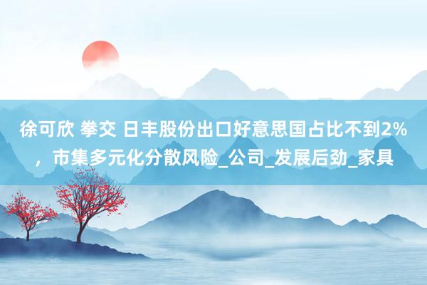 徐可欣 拳交 日丰股份出口好意思国占比不到2%，市集多元化分散风险_公司_发展后劲_家具