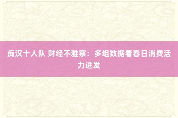 痴汉十人队 财经不雅察：多组数据看春日消费活力迸发