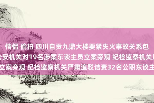 情侣 偷拍 四川自贡九鼎大楼要紧失火事故关系包袱东谈主被严肃查处 公安机关对19名涉案东谈主员立案旁观 纪检监察机关严肃追驳诘责32名公职东谈主员