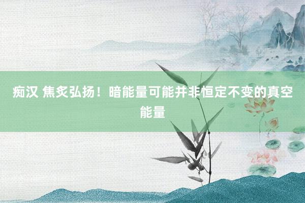 痴汉 焦炙弘扬！暗能量可能并非恒定不变的真空能量